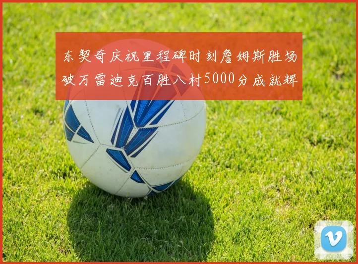 东契奇庆祝里程碑时刻詹姆斯胜场破万雷迪克百胜八村5000分成就辉煌