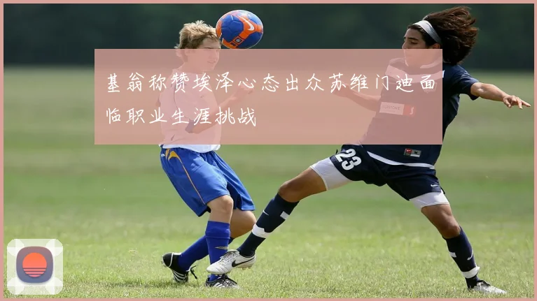 基翁称赞埃泽心态出众苏维门迪面临职业生涯挑战