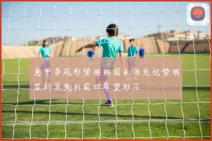 意甲争冠形势明朗国米领先优势明显科莫失利前四希望渺茫
