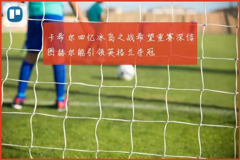 卡希尔回忆冰岛之战希望重赛深信图赫尔能引领英格兰夺冠