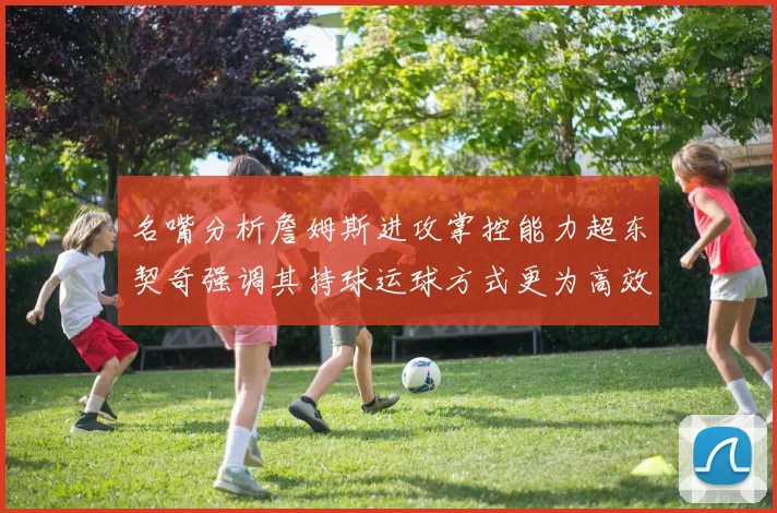 名嘴分析詹姆斯进攻掌控能力超东契奇强调其持球运球方式更为高效