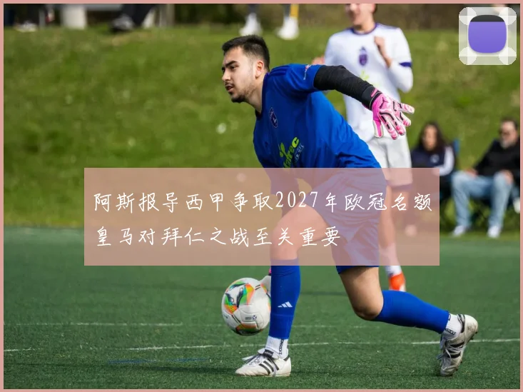 阿斯报导西甲争取2027年欧冠名额皇马对拜仁之战至关重要