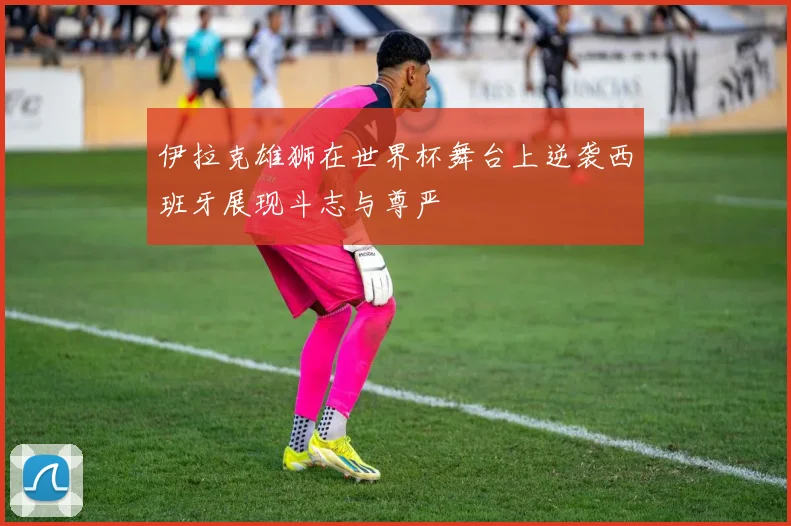 伊拉克雄狮在世界杯舞台上逆袭西班牙展现斗志与尊严