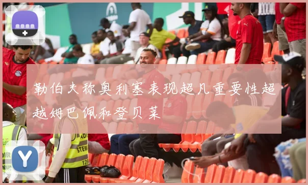 勒伯夫称奥利塞表现超凡重要性超越姆巴佩和登贝莱