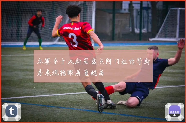 本赛季十大新星盘点阿门杜伦等新秀表现抢眼质量超高