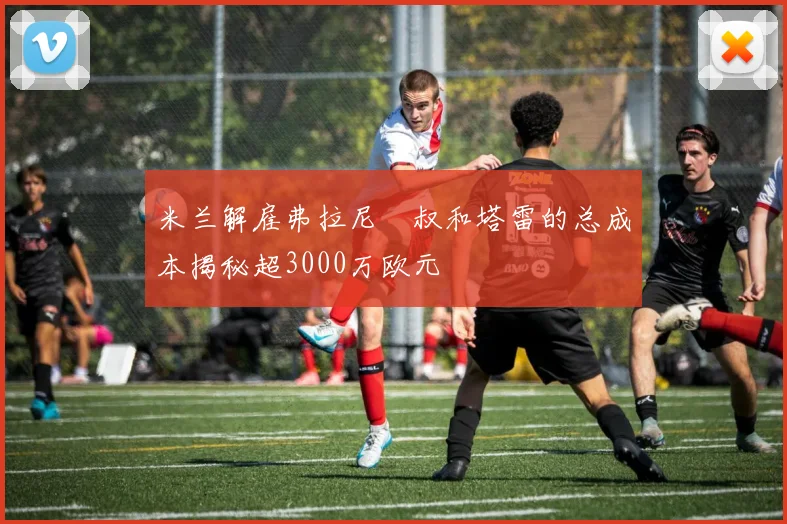 米兰解雇弗拉尼囧叔和塔雷的总成本揭秘超3000万欧元