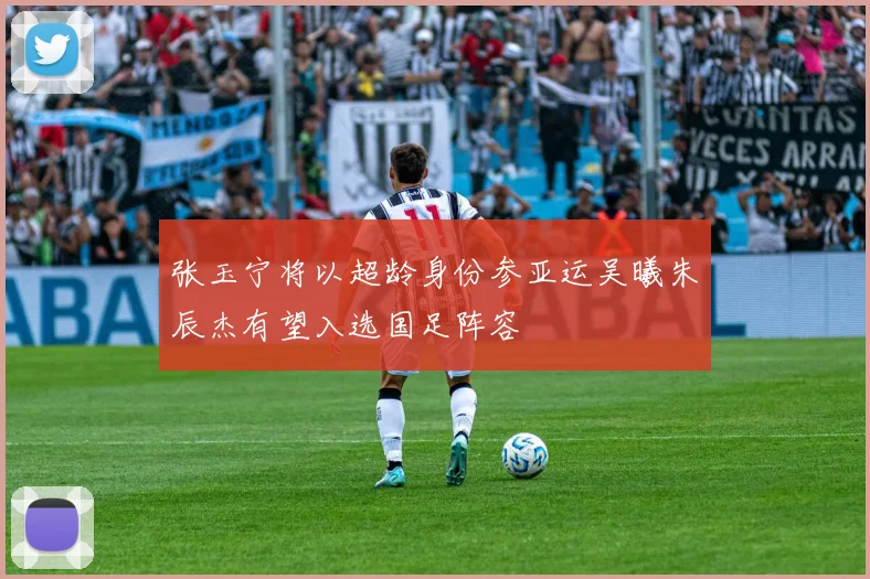 张玉宁将以超龄身份参亚运吴曦朱辰杰有望入选国足阵容