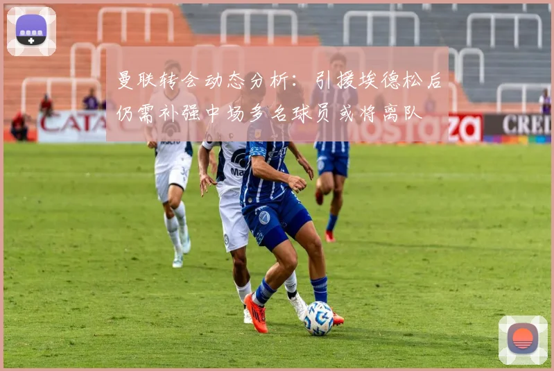 曼联转会动态分析：引援埃德松后仍需补强中场多名球员或将离队