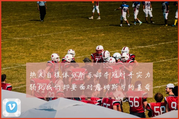 热火自媒体分析东部夺冠对手实力弱化我们却要面对詹姆斯与约基奇的挑战