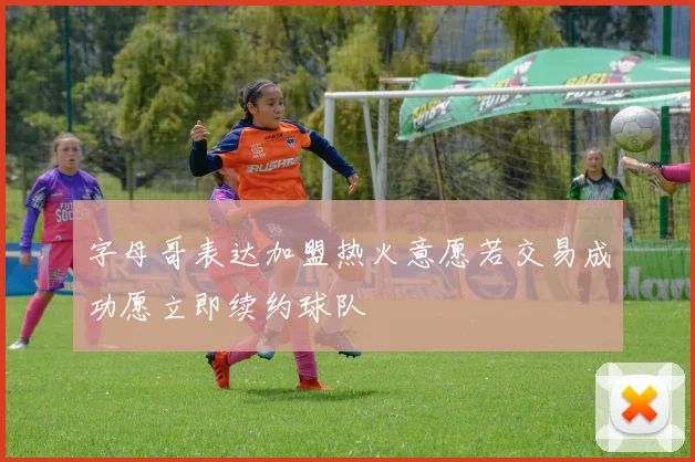 字母哥表达加盟热火意愿若交易成功愿立即续约球队