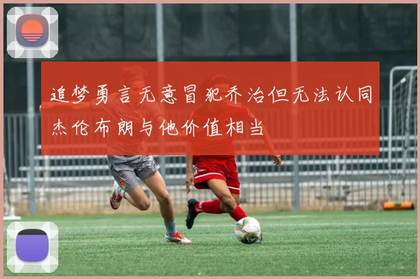 追梦勇言无意冒犯乔治但无法认同杰伦布朗与他价值相当