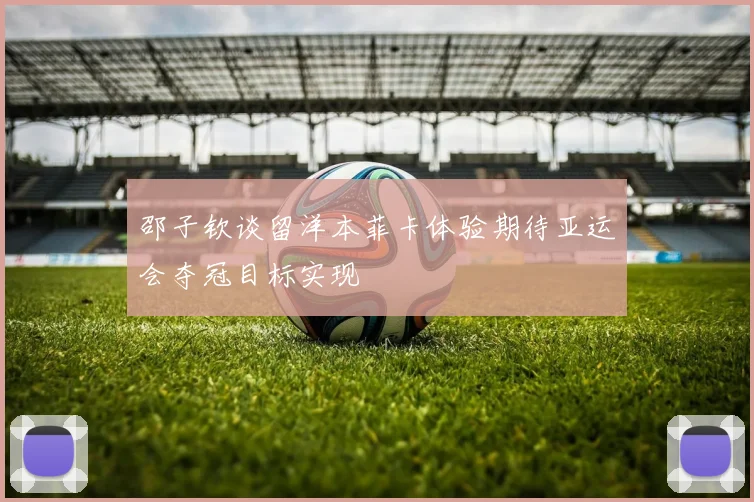 邵子钦谈留洋本菲卡体验期待亚运会夺冠目标实现