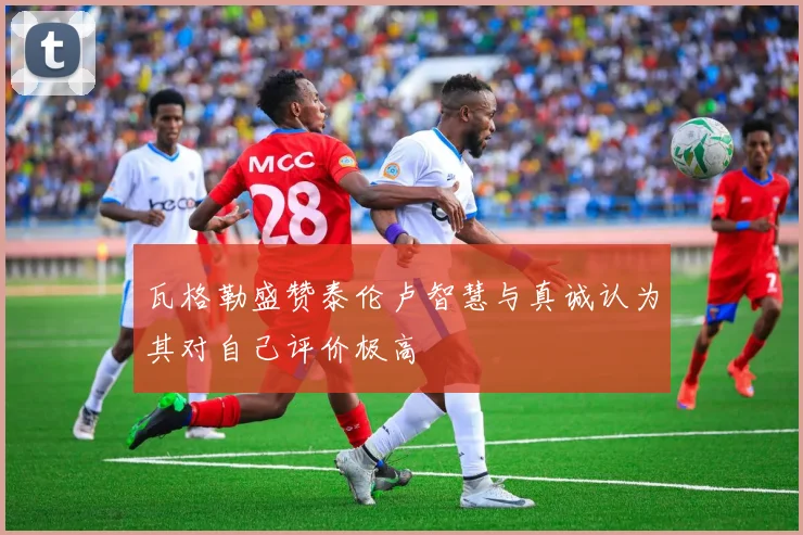 瓦格勒盛赞泰伦卢智慧与真诚认为其对自己评价极高