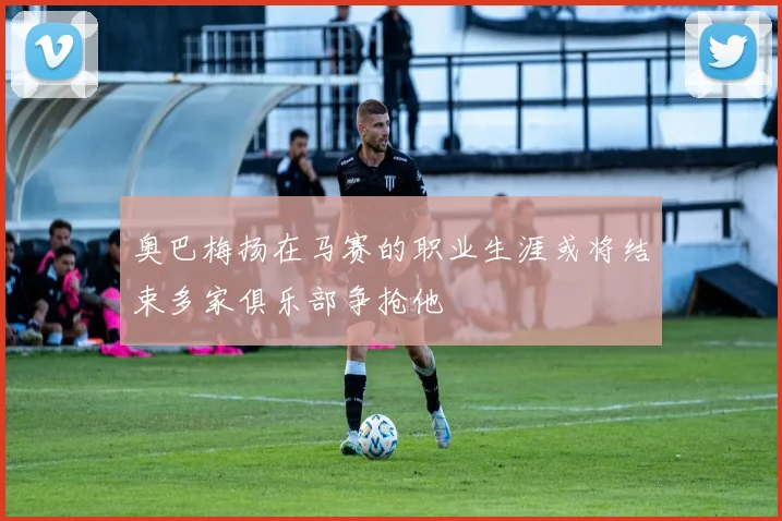 奥巴梅扬在马赛的职业生涯或将结束多家俱乐部争抢他