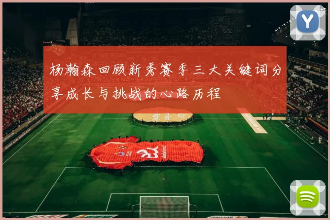 杨瀚森回顾新秀赛季三大关键词分享成长与挑战的心路历程